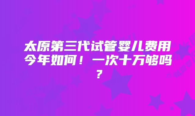 太原第三代试管婴儿费用今年如何!一次十万够吗?