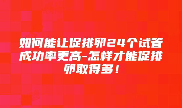 如何能让促排卵24个试管成功率更高-怎样才能促排卵取得多！