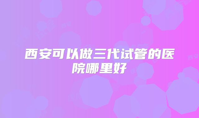 西安可以做三代试管的医院哪里好