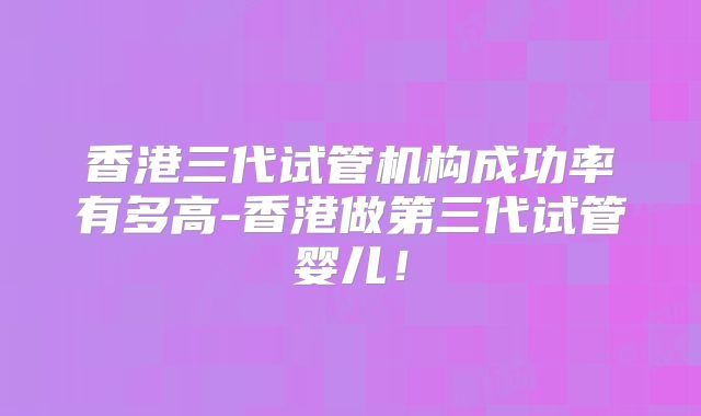 香港三代试管机构成功率有多高-香港做第三代试管婴儿！