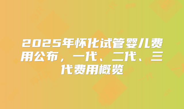 2025年怀化试管婴儿费用公布，一代、二代、三代费用概览