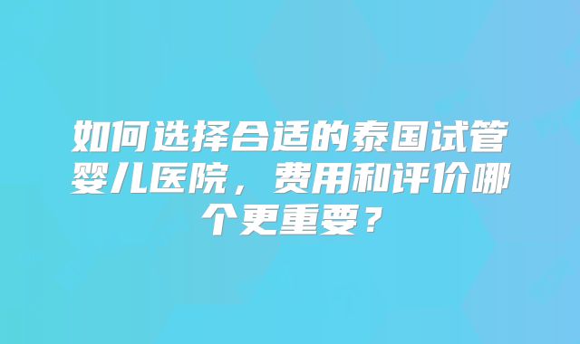 如何选择合适的泰国试管婴儿医院，费用和评价哪个更重要？
