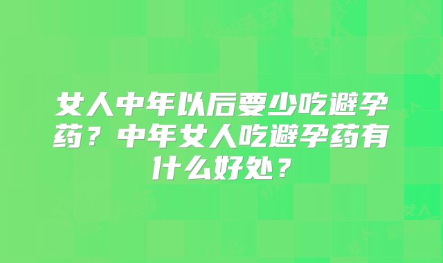女人中年以后要少吃避孕药？中年女人吃避孕药有什么好处？