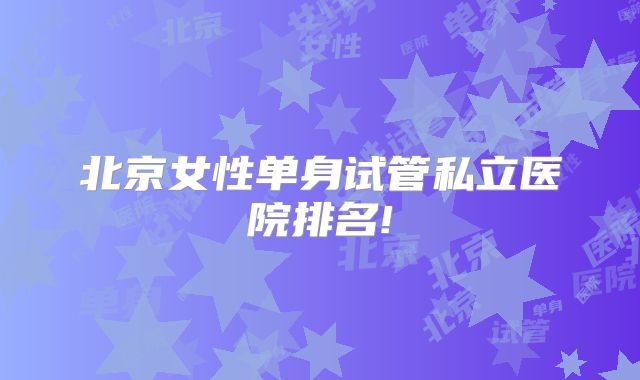 北京女性单身试管私立医院排名!