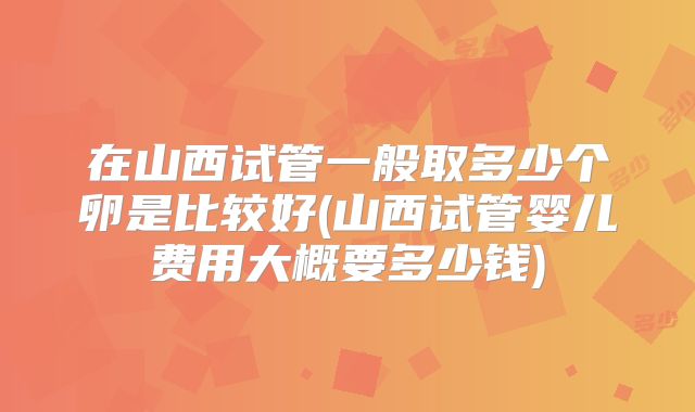 在山西试管一般取多少个卵是比较好(山西试管婴儿费用大概要多少钱)