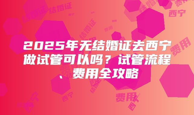 2025年无结婚证去西宁做试管可以吗？试管流程、费用全攻略
