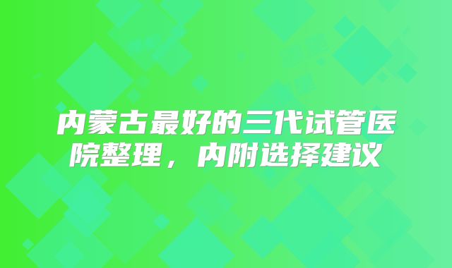 内蒙古最好的三代试管医院整理,内附选择建议