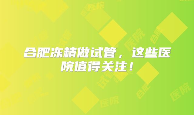 合肥冻精做试管，这些医院值得关注！