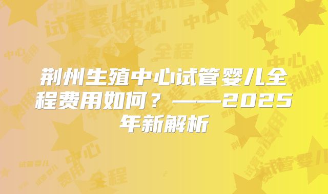 荆州生殖中心试管婴儿全程费用如何？——2025年新解析