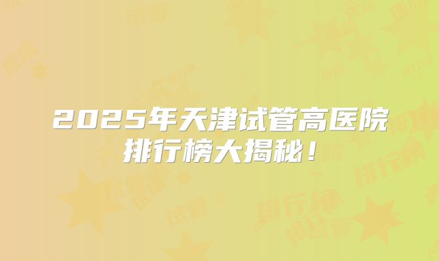 2025年天津试管高医院排行榜大揭秘！