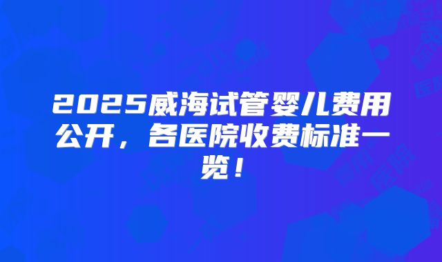 2025威海试管婴儿费用公开，各医院收费标准一览！