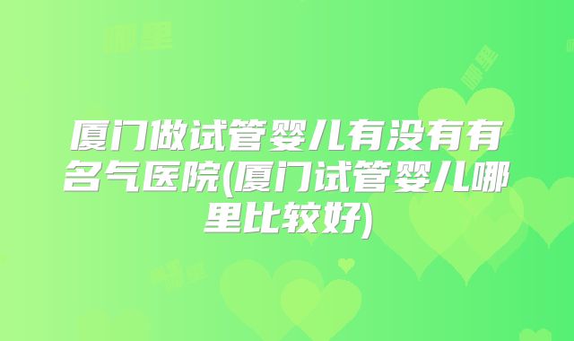 厦门做试管婴儿有没有有名气医院(厦门试管婴儿哪里比较好)