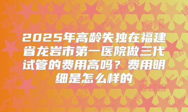 2025年高龄失独在福建省龙岩市第一医院做三代试管的费用高吗？费用明细是怎么样的