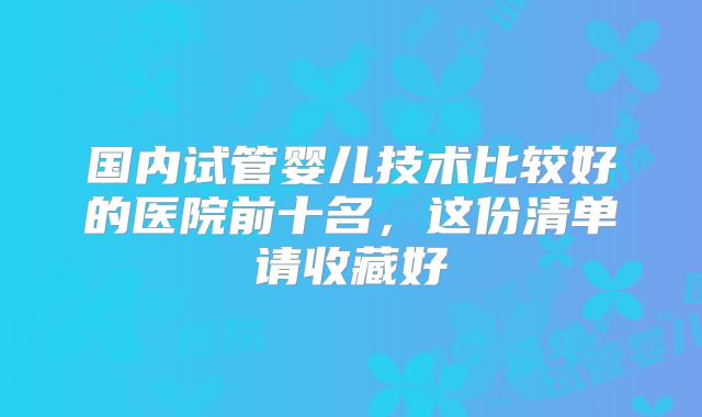 国内试管婴儿技术比较好的医院前十名，这份清单请收藏好