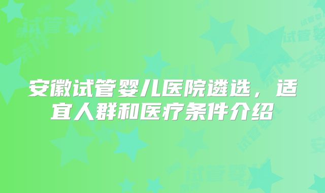 安徽试管婴儿医院遴选，适宜人群和医疗条件介绍