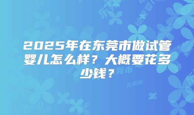 2025年在东莞市做试管婴儿怎么样?大概要花多少钱?
