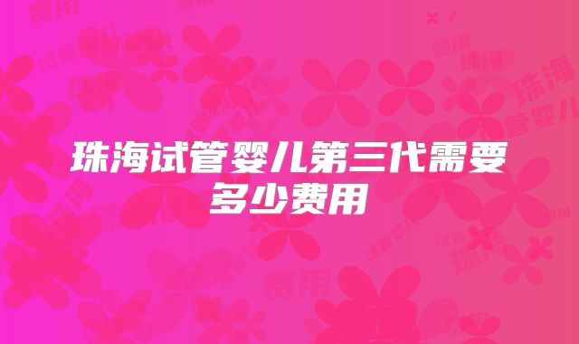 珠海试管婴儿第三代需要多少费用