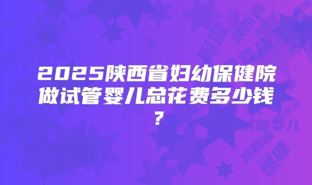 2025陕西省妇幼保健院做试管婴儿总花费多少钱？