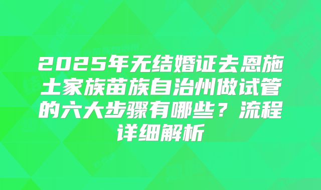 2025年无结婚证去恩施土家族苗族自治州做试管的六大步骤有哪些？流程详细解析