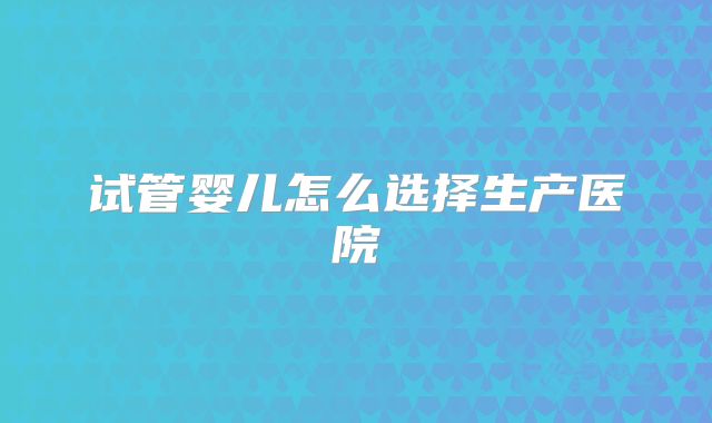 试管婴儿怎么选择生产医院