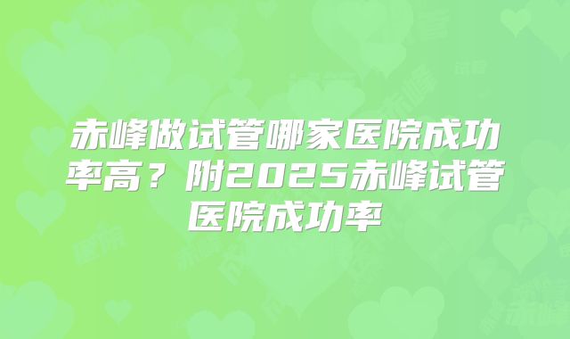 赤峰做试管哪家医院成功率高?附2025赤峰试管医院成功率