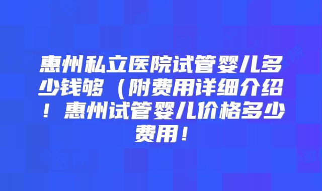 惠州私立医院试管婴儿多少钱够（附费用详细介绍！惠州试管婴儿价格多少费用！