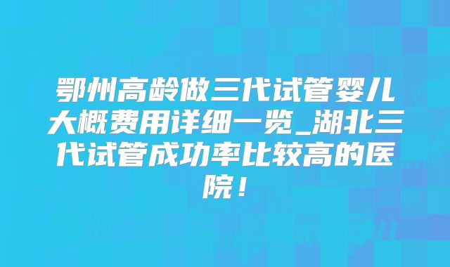 鄂州高龄做三代试管婴儿大概费用详细一览_湖北三代试管成功率比较高的医院！