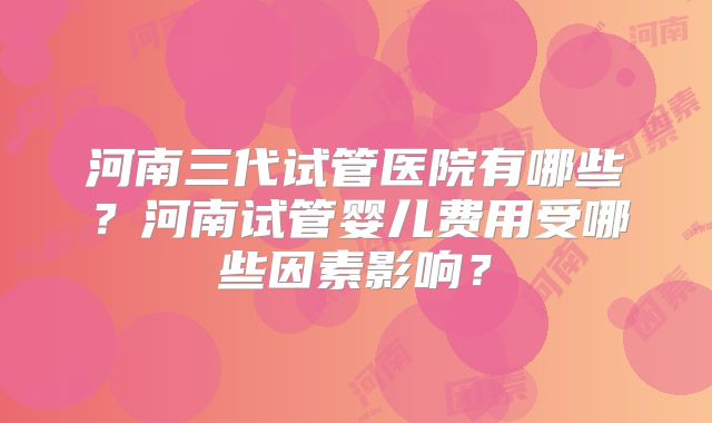 河南三代试管医院有哪些？河南试管婴儿费用受哪些因素影响？