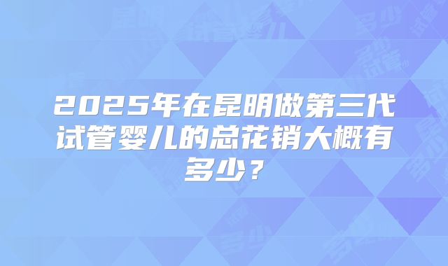 2025年在昆明做第三代试管婴儿的总花销大概有多少？
