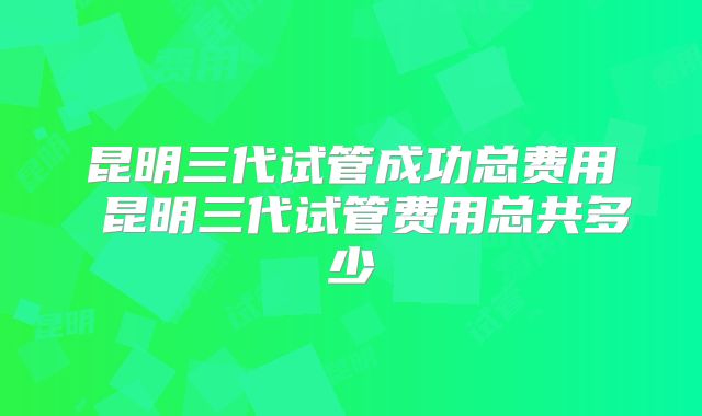 昆明三代试管成功总费用 昆明三代试管费用总共多少