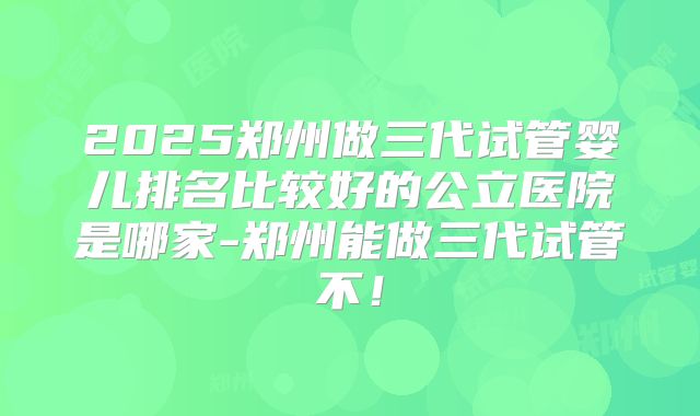 2025郑州做三代试管婴儿排名比较好的公立医院是哪家-郑州能做三代试管不！
