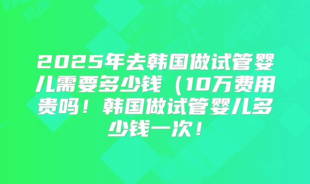 2025年去韩国做试管婴儿需要多少钱（10万费用贵吗！韩国做试管婴儿多少钱一次！