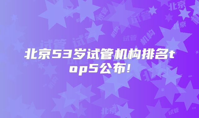 北京53岁试管机构排名top5公布!
