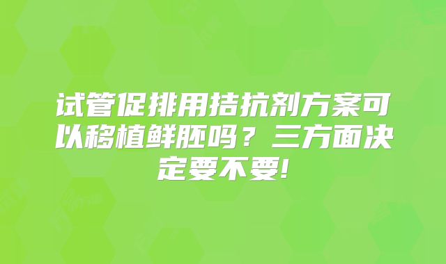 试管促排用拮抗剂方案可以移植鲜胚吗？三方面决定要不要!