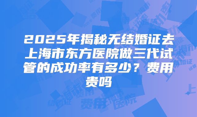 2025年揭秘无结婚证去上海市东方医院做三代试管的成功率有多少?费用贵吗