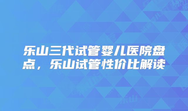 乐山三代试管婴儿医院盘点,乐山试管性价比解读