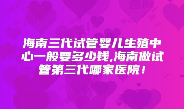 海南三代试管婴儿生殖中心一般要多少钱,海南做试管第三代哪家医院!