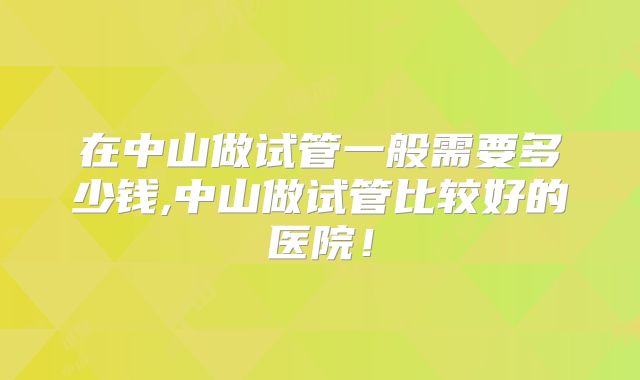 在中山做试管一般需要多少钱,中山做试管比较好的医院！