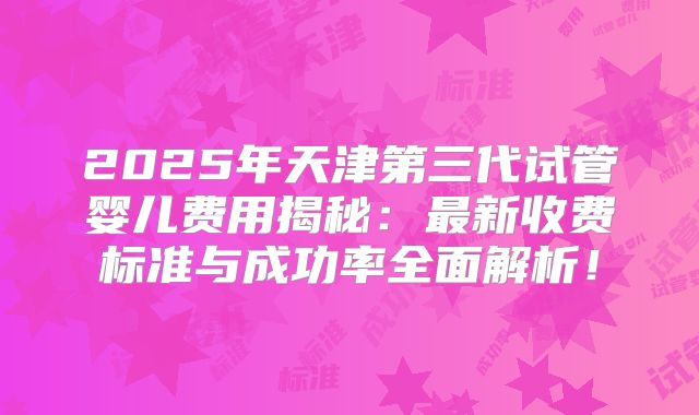 2025年天津第三代试管婴儿费用揭秘：最新收费标准与成功率全面解析！