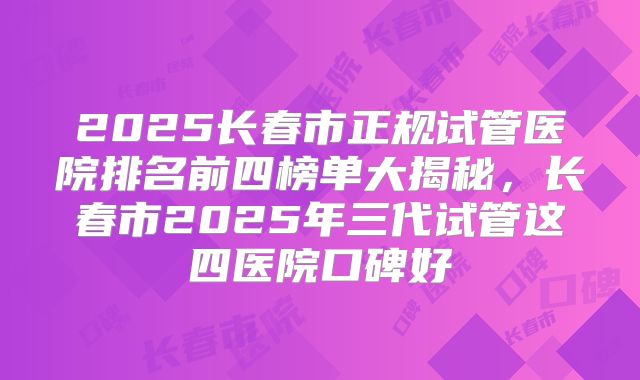 2025长春市正规试管医院排名前四榜单大揭秘,长春市2025年三代试管这四医院口碑好