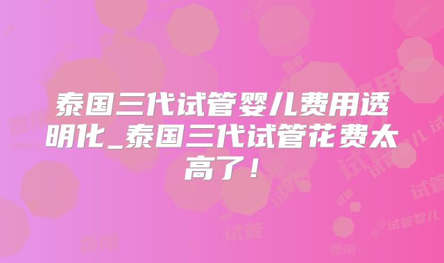 泰国三代试管婴儿费用透明化_泰国三代试管花费太高了！