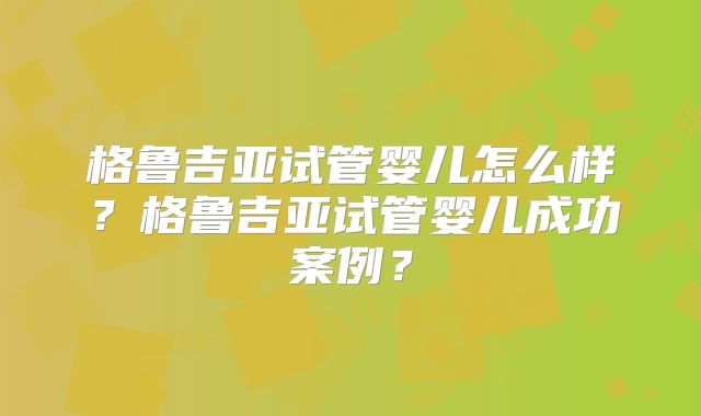 格鲁吉亚试管婴儿怎么样?格鲁吉亚试管婴儿成功案例?