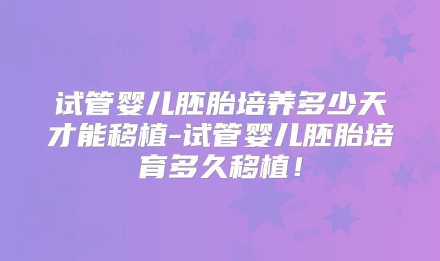 试管婴儿胚胎培养多少天才能移植-试管婴儿胚胎培育多久移植！