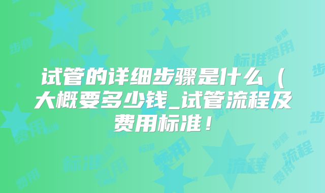 试管的详细步骤是什么(大概要多少钱_试管流程及费用标准!