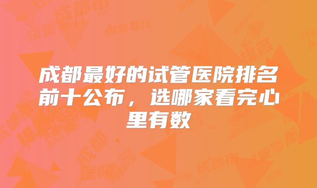 成都最好的试管医院排名前十公布,选哪家看完心里有数