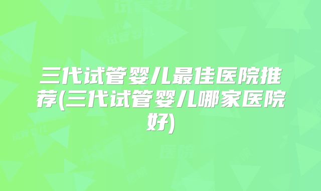 三代试管婴儿最佳医院推荐(三代试管婴儿哪家医院好)