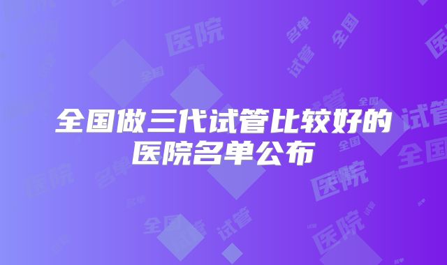 全国做三代试管比较好的医院名单公布