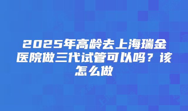 2025年高龄去上海瑞金医院做三代试管可以吗？该怎么做