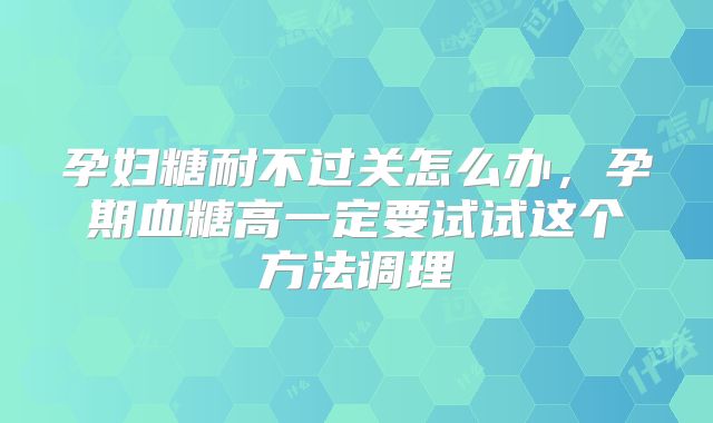 孕妇糖耐不过关怎么办,孕期血糖高一定要试试这个方法调理