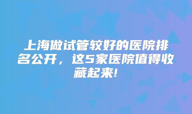 上海做试管较好的医院排名公开,这5家医院值得收藏起来!